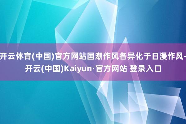 开云体育(中国)官方网站国潮作风各异化于日漫作风-开云(中国)Kaiyun·官方网站 登录入口