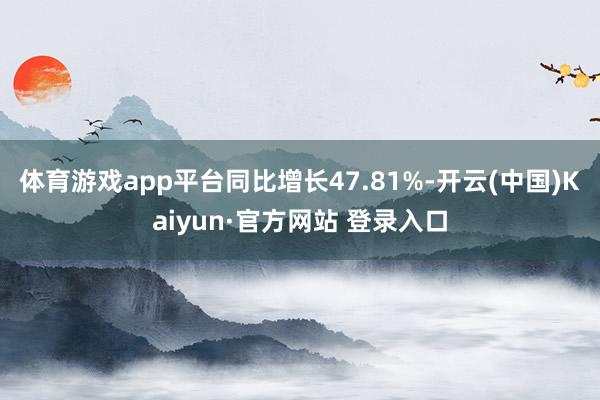 体育游戏app平台同比增长47.81%-开云(中国)Kaiyun·官方网站 登录入口
