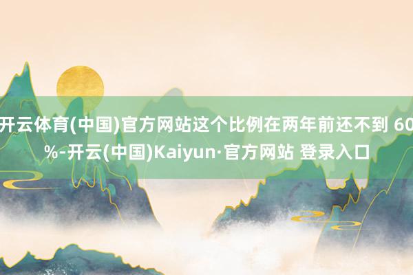 开云体育(中国)官方网站这个比例在两年前还不到 60%-开云(中国)Kaiyun·官方网站 登录入口
