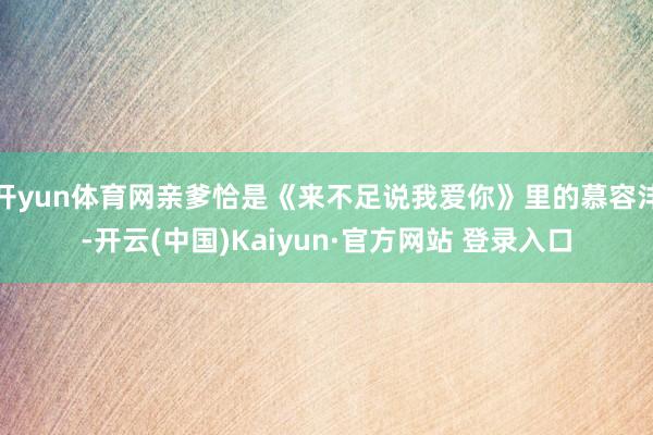 开yun体育网亲爹恰是《来不足说我爱你》里的慕容沣-开云(中国)Kaiyun·官方网站 登录入口