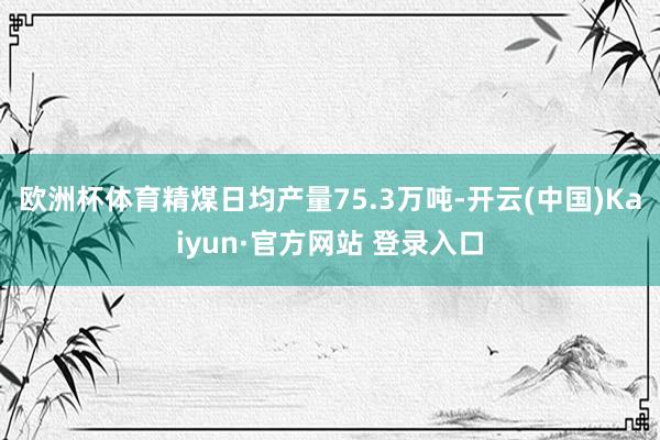 欧洲杯体育精煤日均产量75.3万吨-开云(中国)Kaiyun·官方网站 登录入口