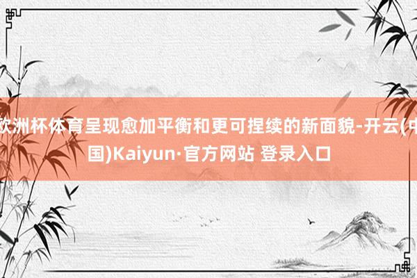 欧洲杯体育呈现愈加平衡和更可捏续的新面貌-开云(中国)Kaiyun·官方网站 登录入口