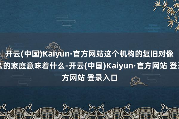 开云(中国)Kaiyun·官方网站这个机构的复旧对像我这么的家庭意味着什么-开云(中国)Kaiyun·官方网站 登录入口