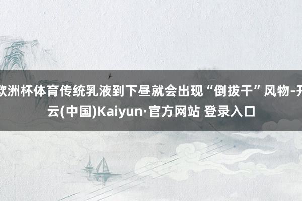 欧洲杯体育传统乳液到下昼就会出现“倒拔干”风物-开云(中国)Kaiyun·官方网站 登录入口