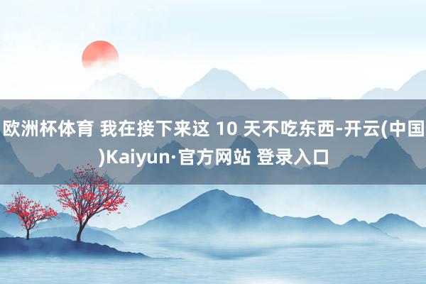 欧洲杯体育 我在接下来这 10 天不吃东西-开云(中国)Kaiyun·官方网站 登录入口
