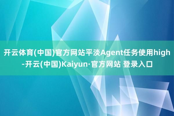 开云体育(中国)官方网站平淡Agent任务使用high-开云(中国)Kaiyun·官方网站 登录入口