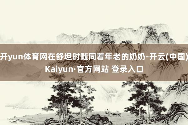开yun体育网在舒坦时随同着年老的奶奶-开云(中国)Kaiyun·官方网站 登录入口