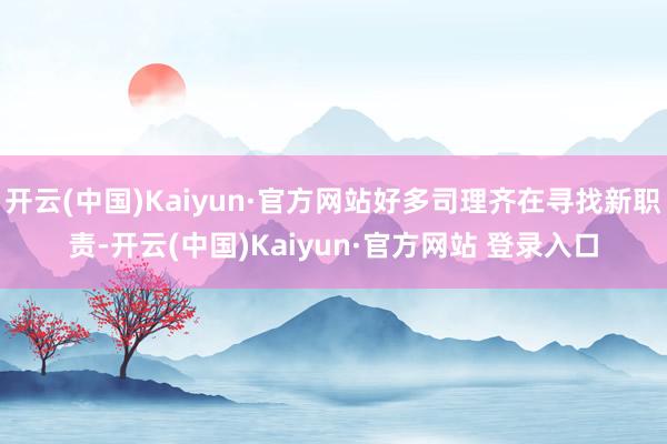 开云(中国)Kaiyun·官方网站好多司理齐在寻找新职责-开云(中国)Kaiyun·官方网站 登录入口