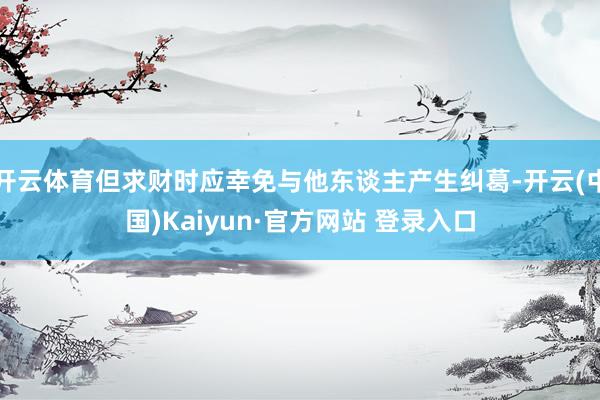 开云体育但求财时应幸免与他东谈主产生纠葛-开云(中国)Kaiyun·官方网站 登录入口