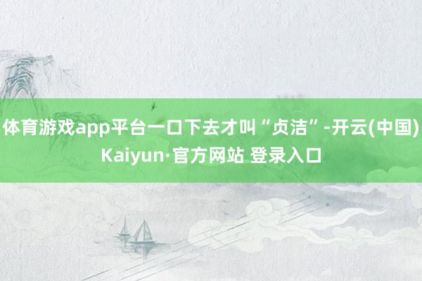 体育游戏app平台一口下去才叫“贞洁”-开云(中国)Kaiyun·官方网站 登录入口