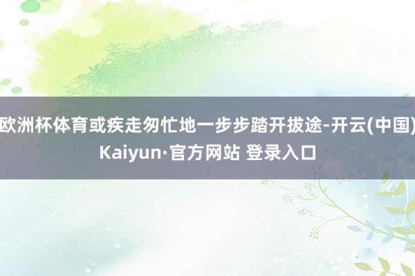 欧洲杯体育或疾走匆忙地一步步踏开拔途-开云(中国)Kaiyun·官方网站 登录入口