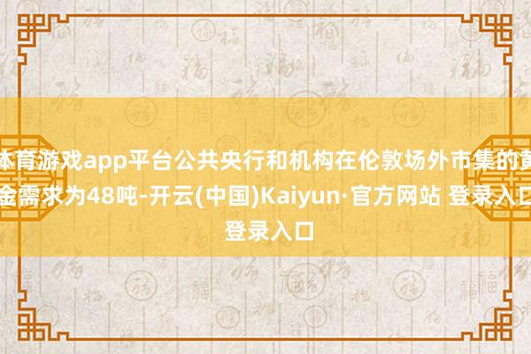 体育游戏app平台公共央行和机构在伦敦场外市集的黄金需求为48吨-开云(中国)Kaiyun·官方网站 登录入口