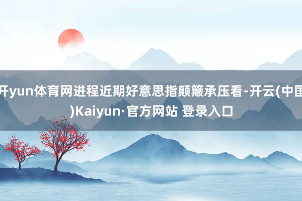 开yun体育网进程近期好意思指颠簸承压看-开云(中国)Kaiyun·官方网站 登录入口