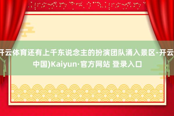 开云体育还有上千东说念主的扮演团队涌入景区-开云(中国)Kaiyun·官方网站 登录入口